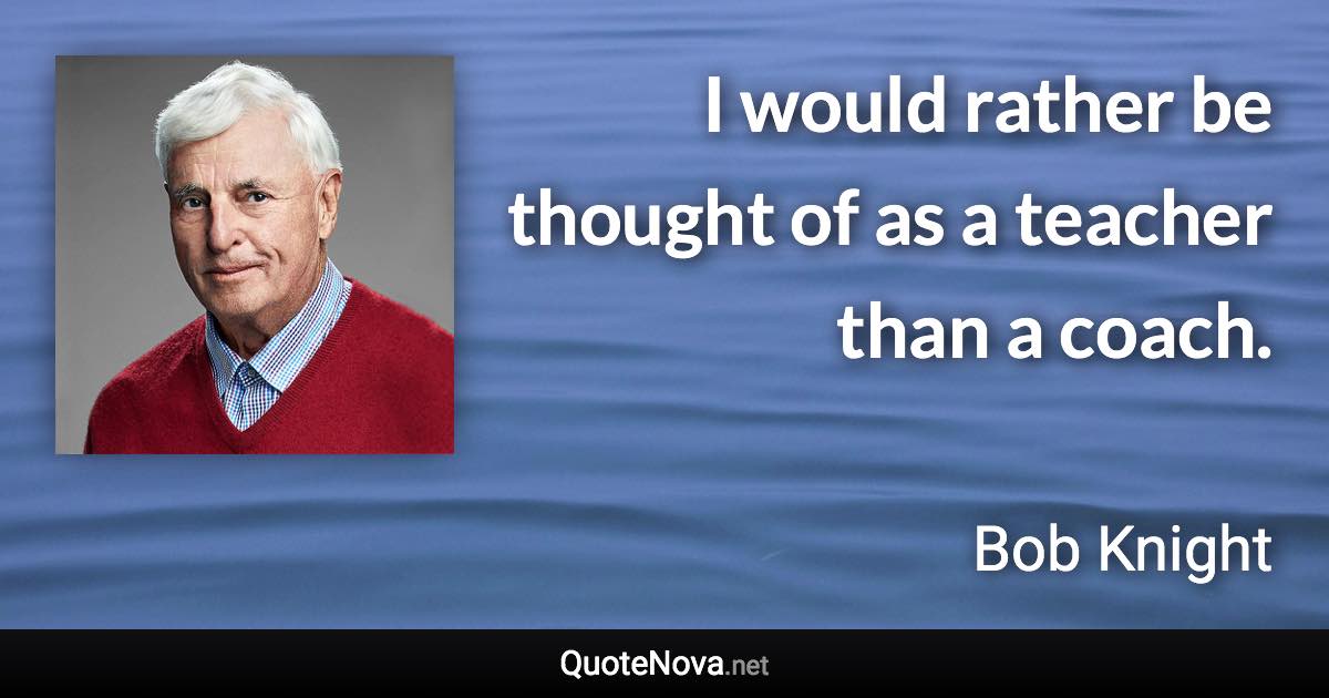 I would rather be thought of as a teacher than a coach. - Bob Knight quote