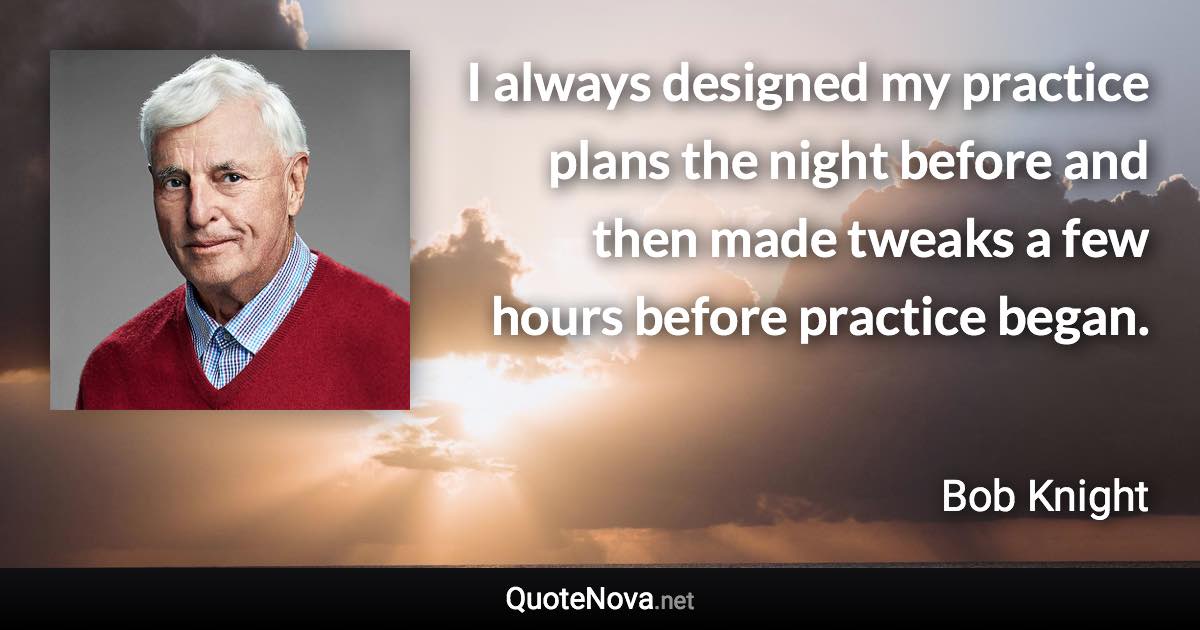 I always designed my practice plans the night before and then made tweaks a few hours before practice began. - Bob Knight quote