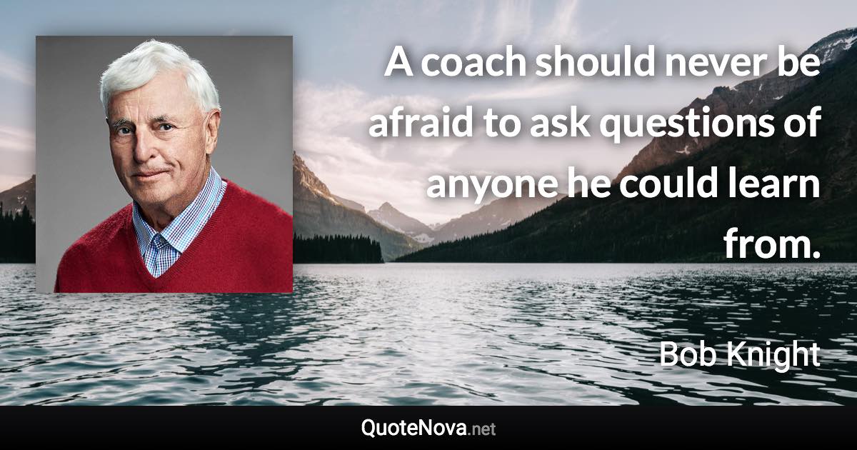A coach should never be afraid to ask questions of anyone he could learn from. - Bob Knight quote