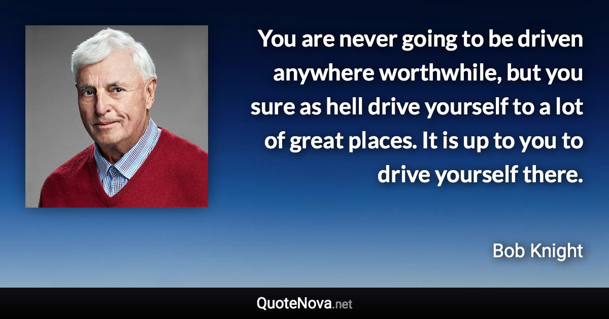 You are never going to be driven anywhere worthwhile, but you sure as hell drive yourself to a lot of great places. It is up to you to drive yourself there. - Bob Knight quote