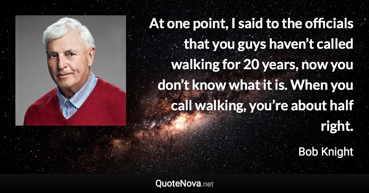 At one point, I said to the officials that you guys haven’t called walking for 20 years, now you don’t know what it is. When you call walking, you’re about half right. - Bob Knight quote