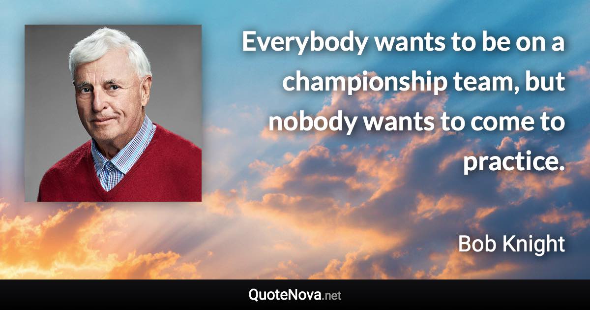Everybody wants to be on a championship team, but nobody wants to come to practice. - Bob Knight quote