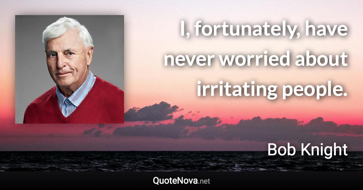 I, fortunately, have never worried about irritating people. - Bob Knight quote