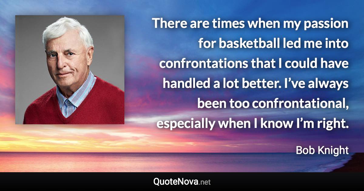 There are times when my passion for basketball led me into confrontations that I could have handled a lot better. I’ve always been too confrontational, especially when I know I’m right. - Bob Knight quote