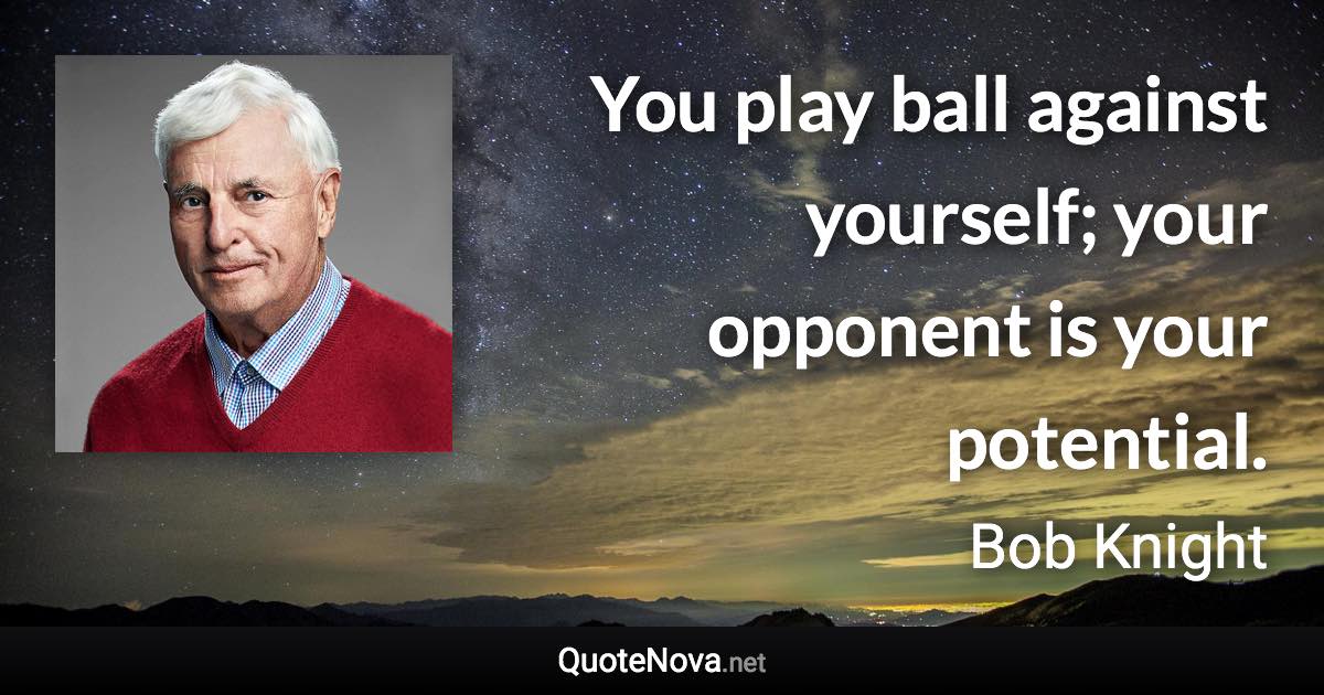 You play ball against yourself; your opponent is your potential. - Bob Knight quote