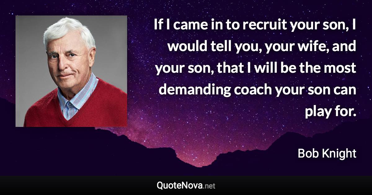 If I came in to recruit your son, I would tell you, your wife, and your son, that I will be the most demanding coach your son can play for. - Bob Knight quote