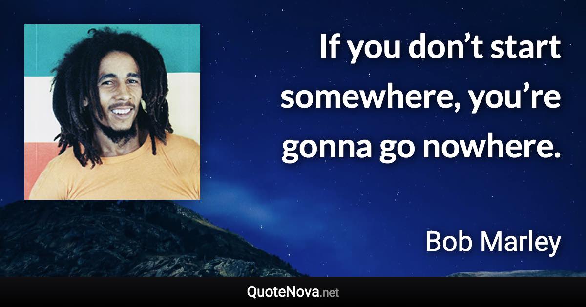If you don’t start somewhere, you’re gonna go nowhere. - Bob Marley quote