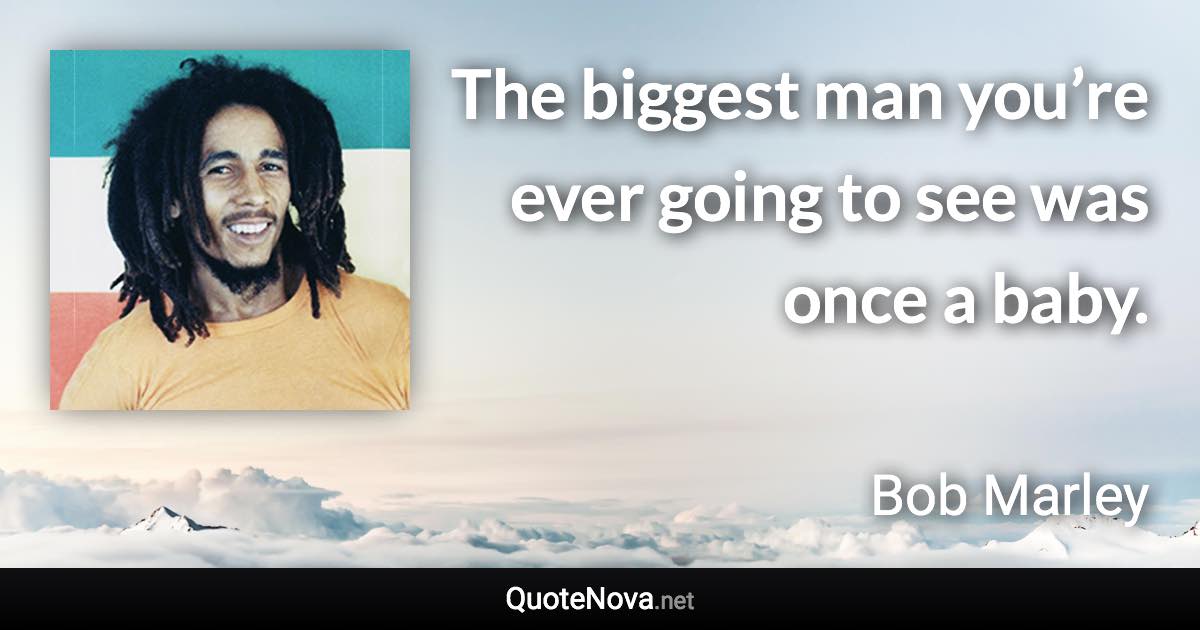 The biggest man you’re ever going to see was once a baby. - Bob Marley quote