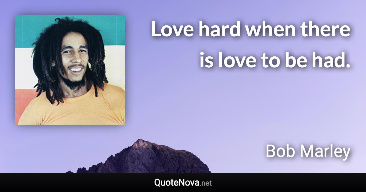 Love hard when there is love to be had. - Bob Marley quote