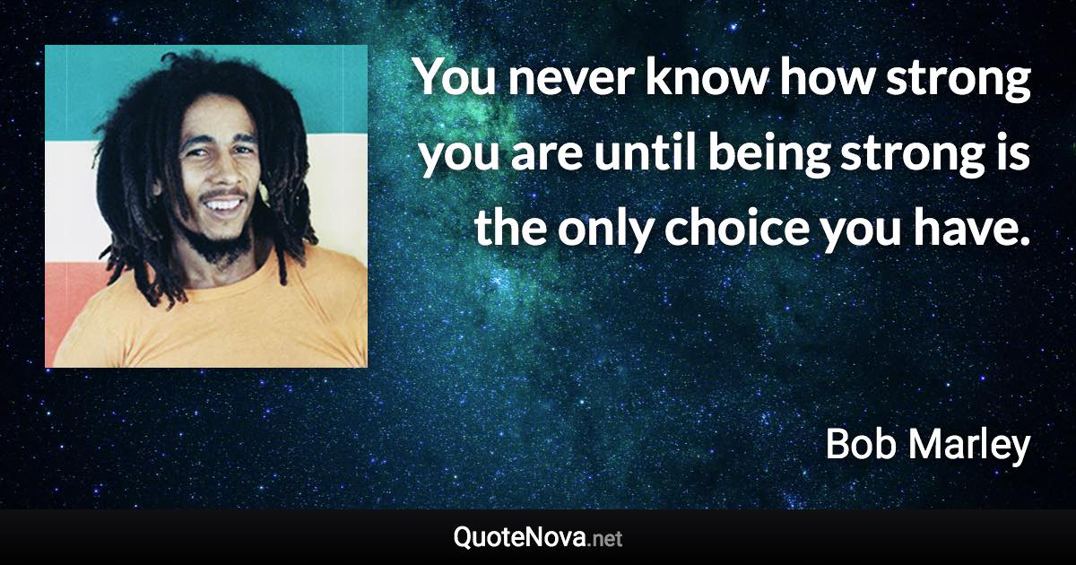 You never know how strong you are until being strong is the only choice you have. - Bob Marley quote