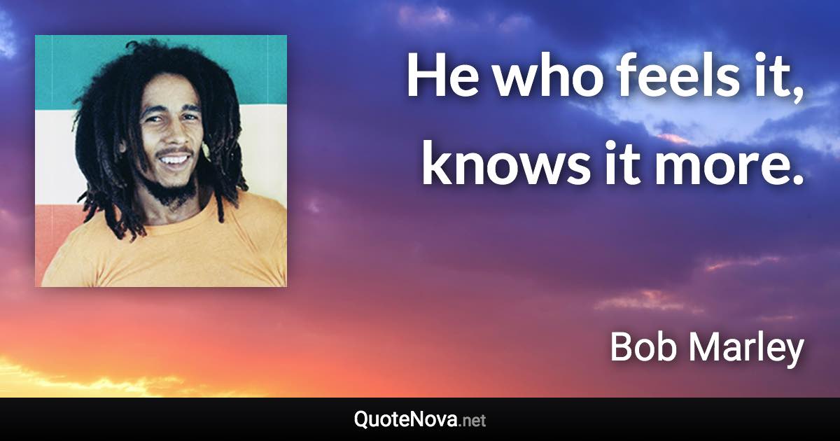 He who feels it, knows it more. - Bob Marley quote