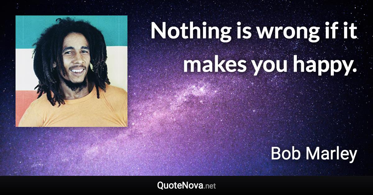 Nothing is wrong if it makes you happy. - Bob Marley quote