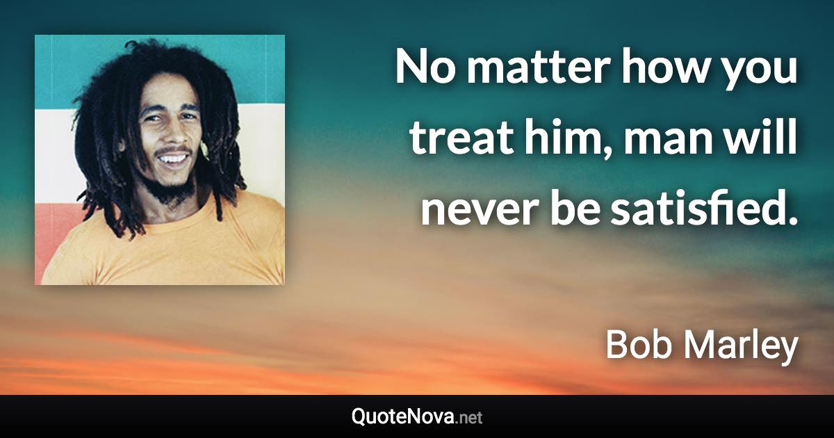 No matter how you treat him, man will never be satisfied. - Bob Marley quote