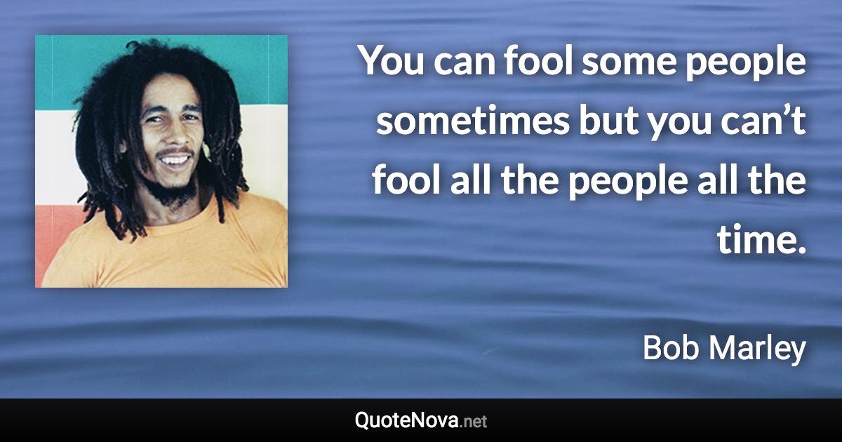 You can fool some people sometimes but you can’t fool all the people all the time. - Bob Marley quote