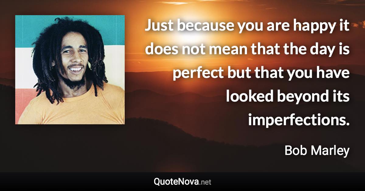 Just because you are happy it does not mean that the day is perfect but that you have looked beyond its imperfections. - Bob Marley quote