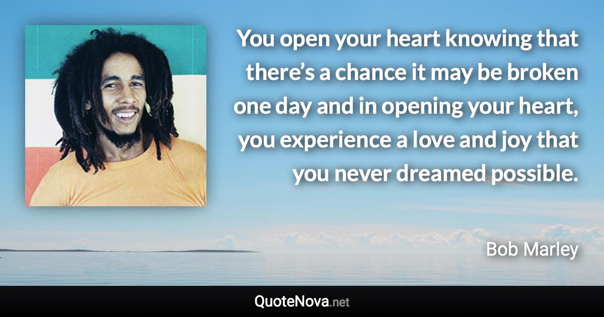 You open your heart knowing that there’s a chance it may be broken one day and in opening your heart, you experience a love and joy that you never dreamed possible. - Bob Marley quote