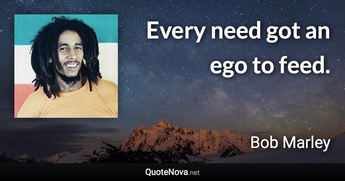 Every need got an ego to feed. - Bob Marley quote