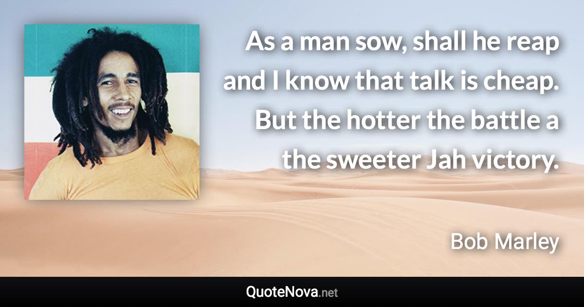 As a man sow, shall he reap and I know that talk is cheap. But the hotter the battle a the sweeter Jah victory. - Bob Marley quote