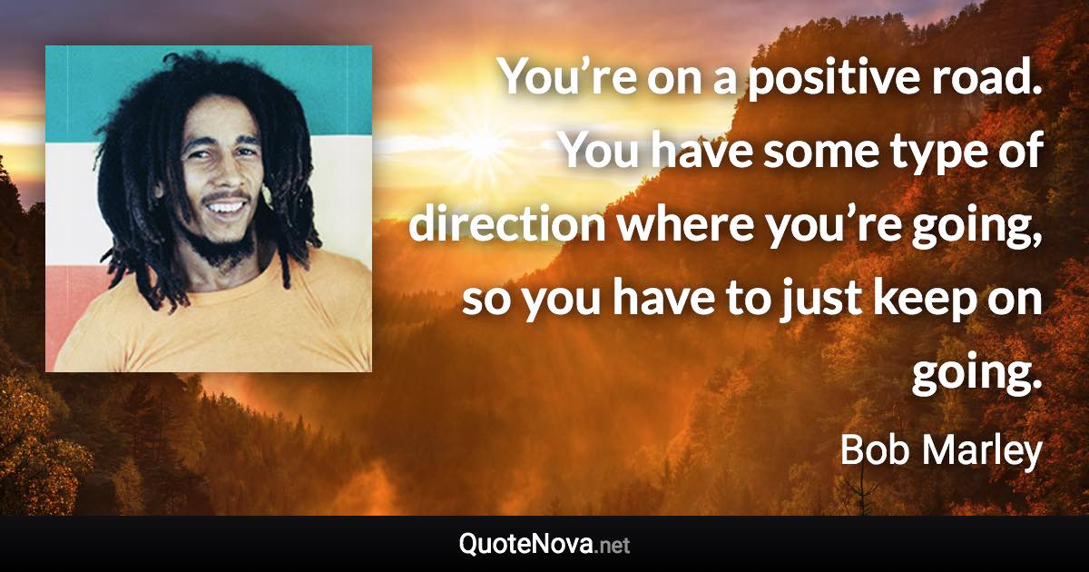 You’re on a positive road. You have some type of direction where you’re going, so you have to just keep on going. - Bob Marley quote