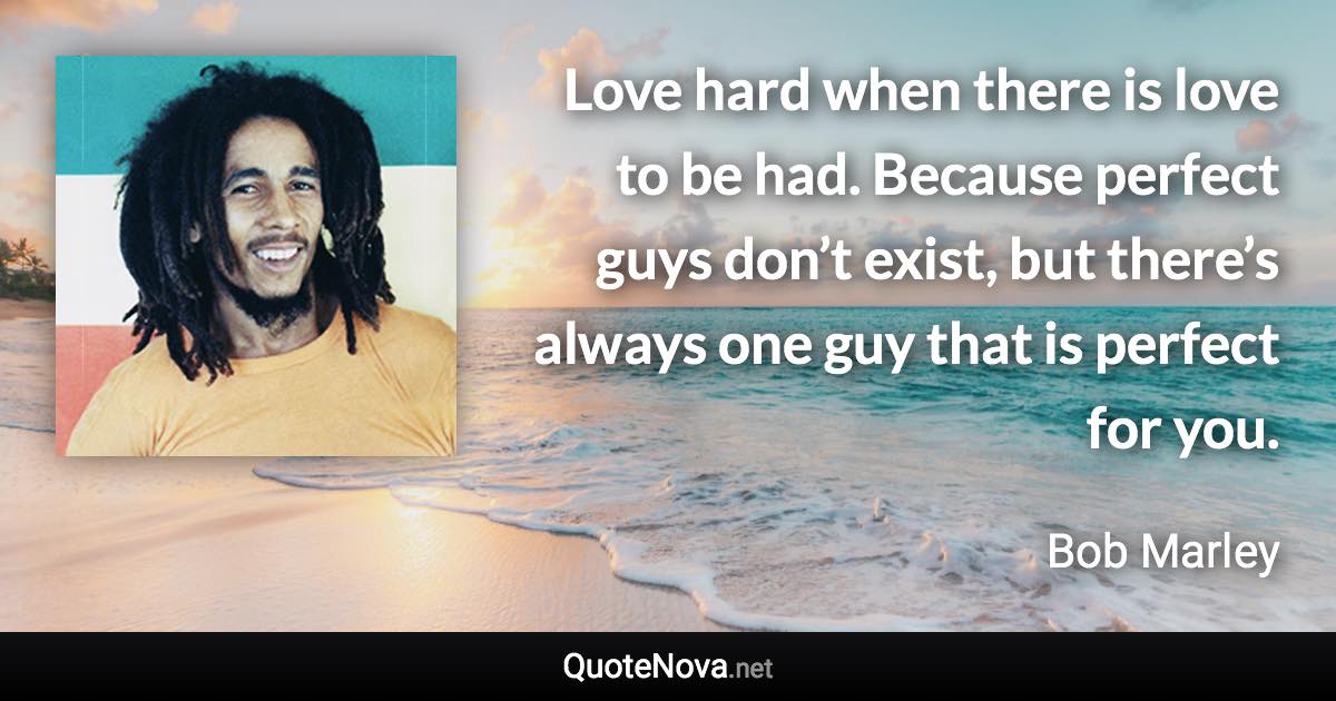 Love hard when there is love to be had. Because perfect guys don’t exist, but there’s always one guy that is perfect for you. - Bob Marley quote