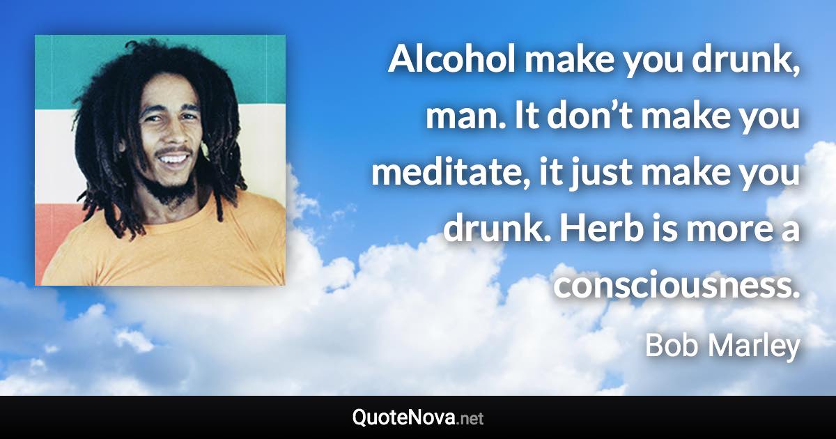 Alcohol make you drunk, man. It don’t make you meditate, it just make you drunk. Herb is more a consciousness. - Bob Marley quote