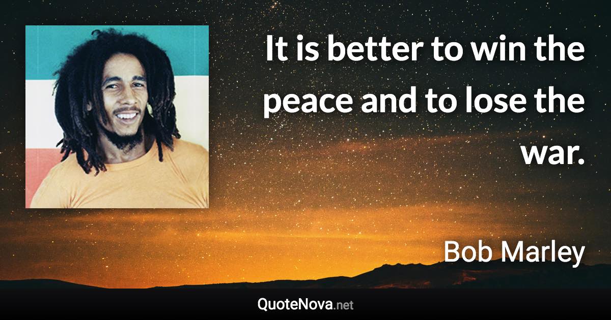 It is better to win the peace and to lose the war. - Bob Marley quote