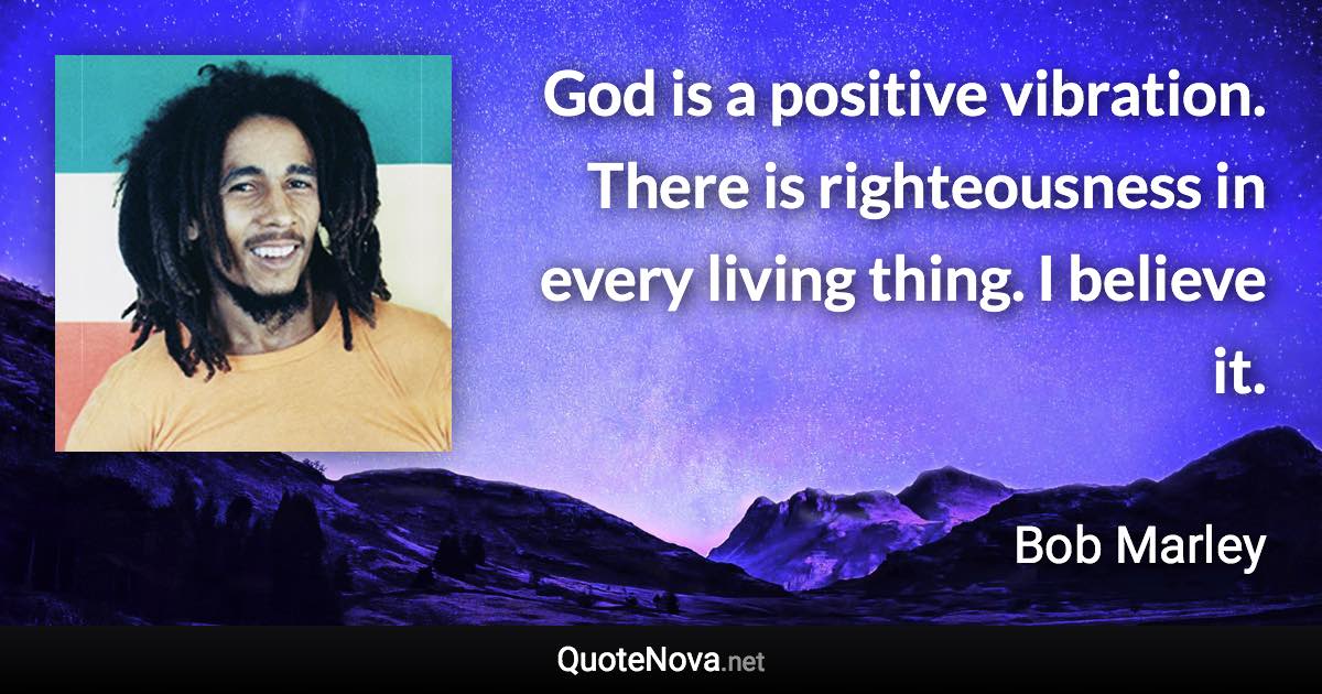 God is a positive vibration. There is righteousness in every living thing. I believe it. - Bob Marley quote