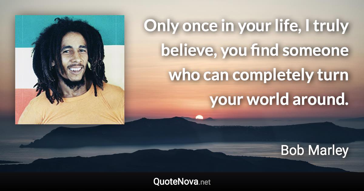 Only once in your life, I truly believe, you find someone who can completely turn your world around. - Bob Marley quote