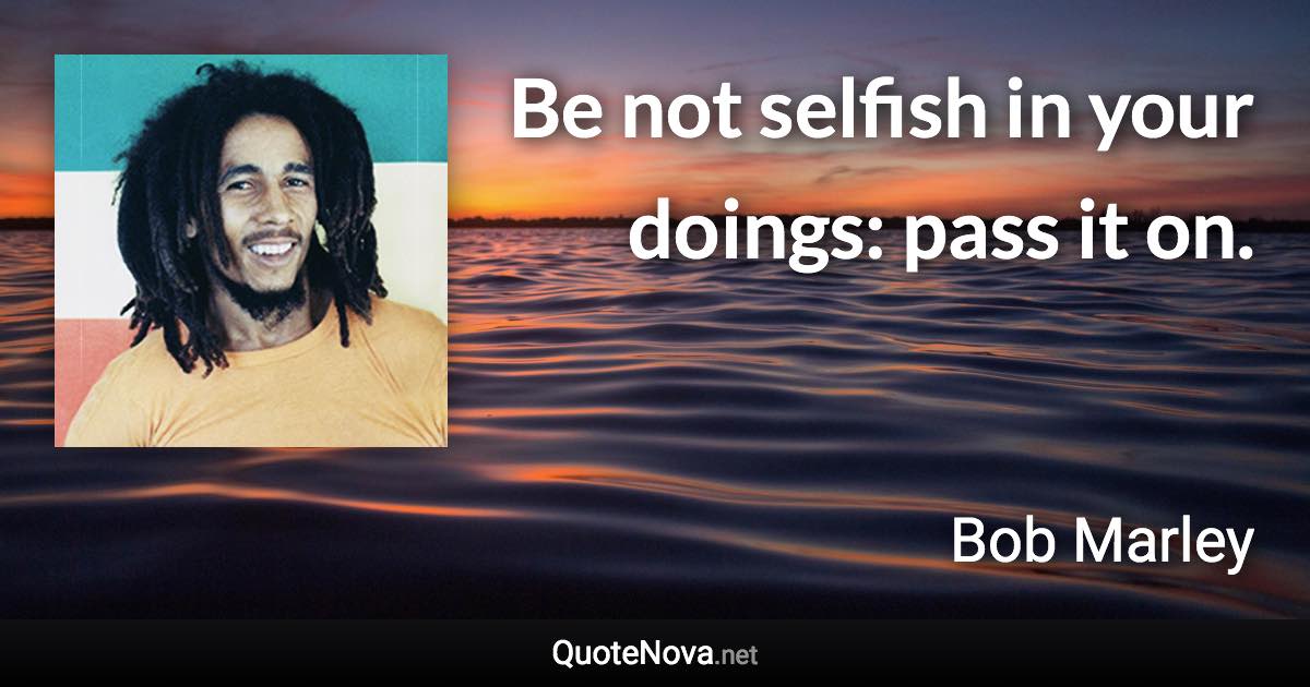 Be not selfish in your doings: pass it on. - Bob Marley quote