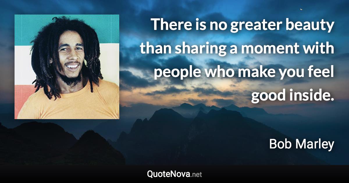 There is no greater beauty than sharing a moment with people who make you feel good inside. - Bob Marley quote
