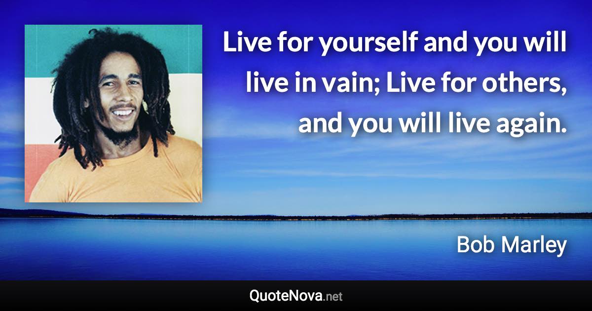 Live for yourself and you will live in vain; Live for others, and you will live again. - Bob Marley quote