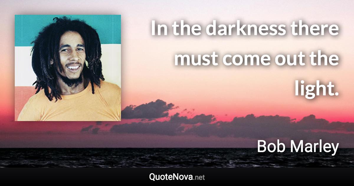 In the darkness there must come out the light. - Bob Marley quote