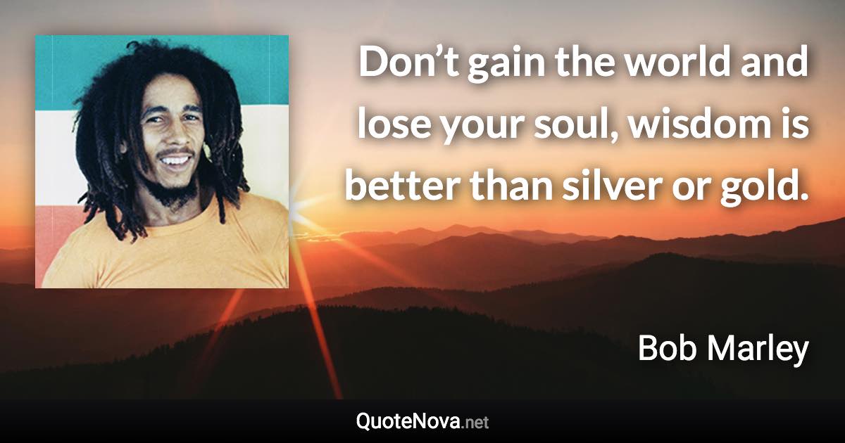 Don’t gain the world and lose your soul, wisdom is better than silver or gold. - Bob Marley quote