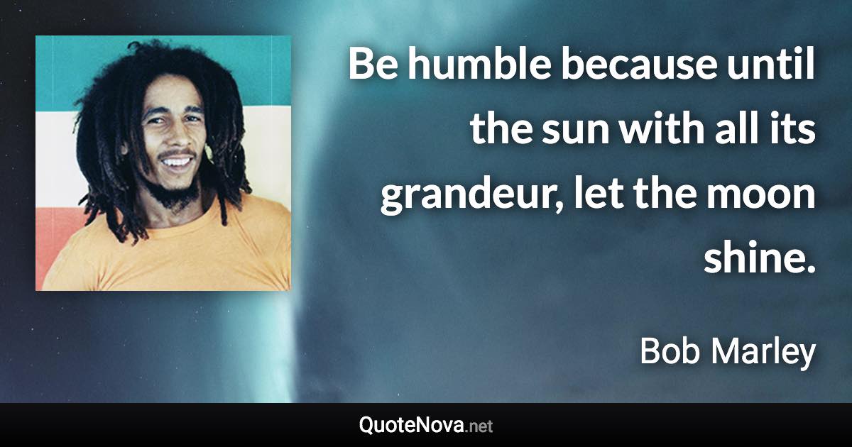 Be humble because until the sun with all its grandeur, let the moon shine. - Bob Marley quote