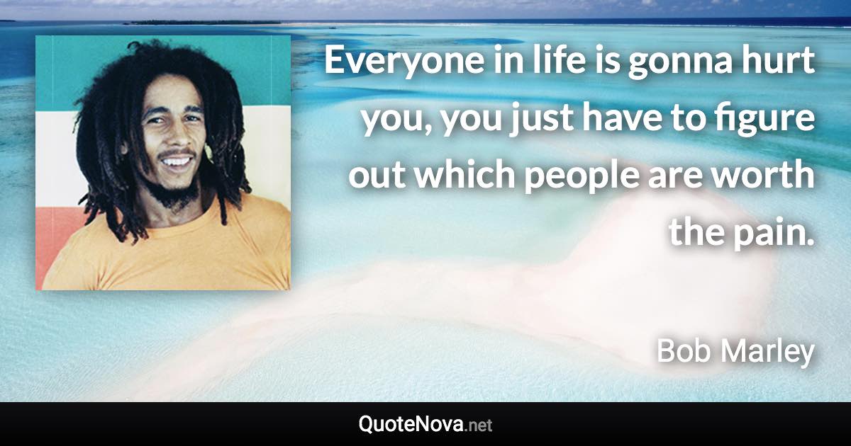 Everyone in life is gonna hurt you, you just have to figure out which people are worth the pain. - Bob Marley quote