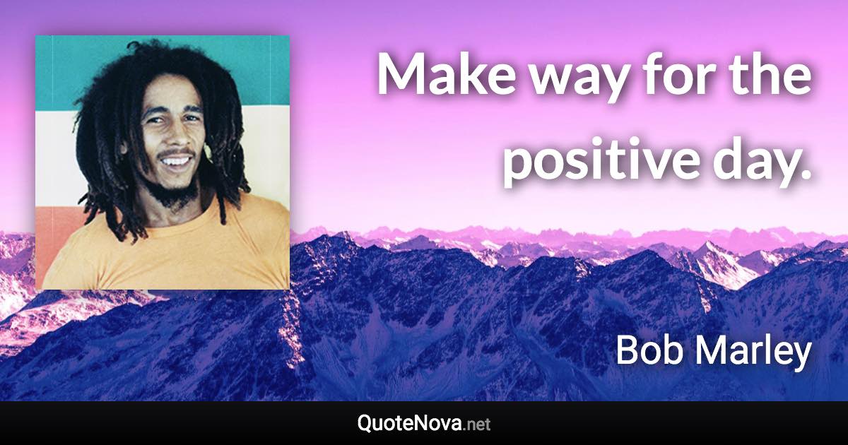 Make way for the positive day. - Bob Marley quote