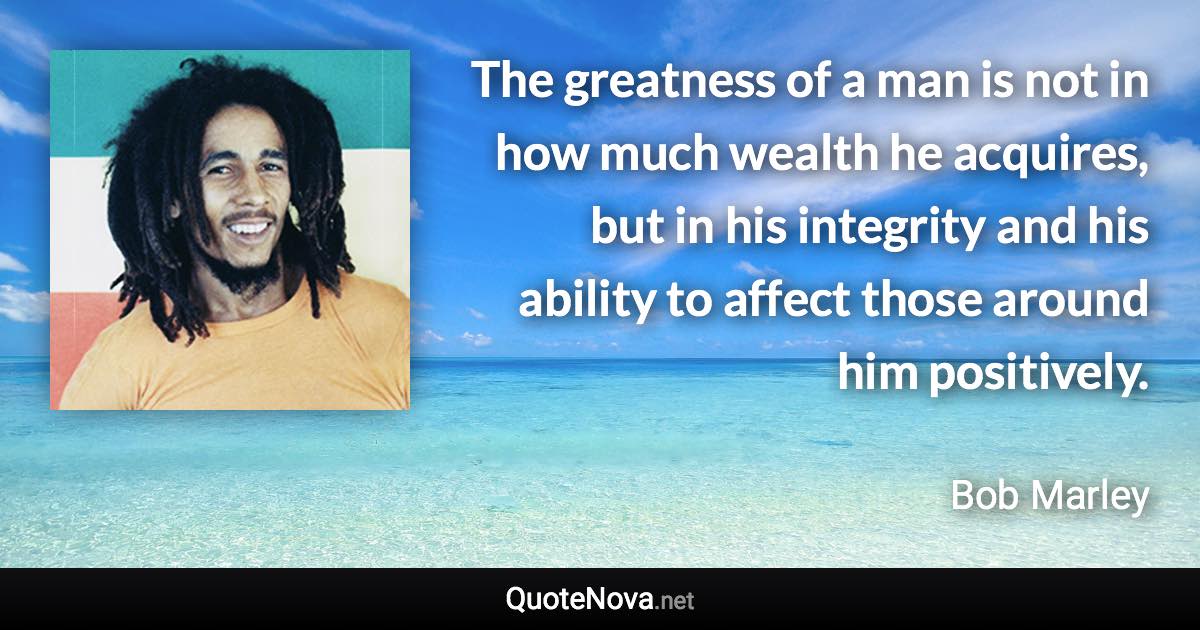 The greatness of a man is not in how much wealth he acquires, but in his integrity and his ability to affect those around him positively. - Bob Marley quote