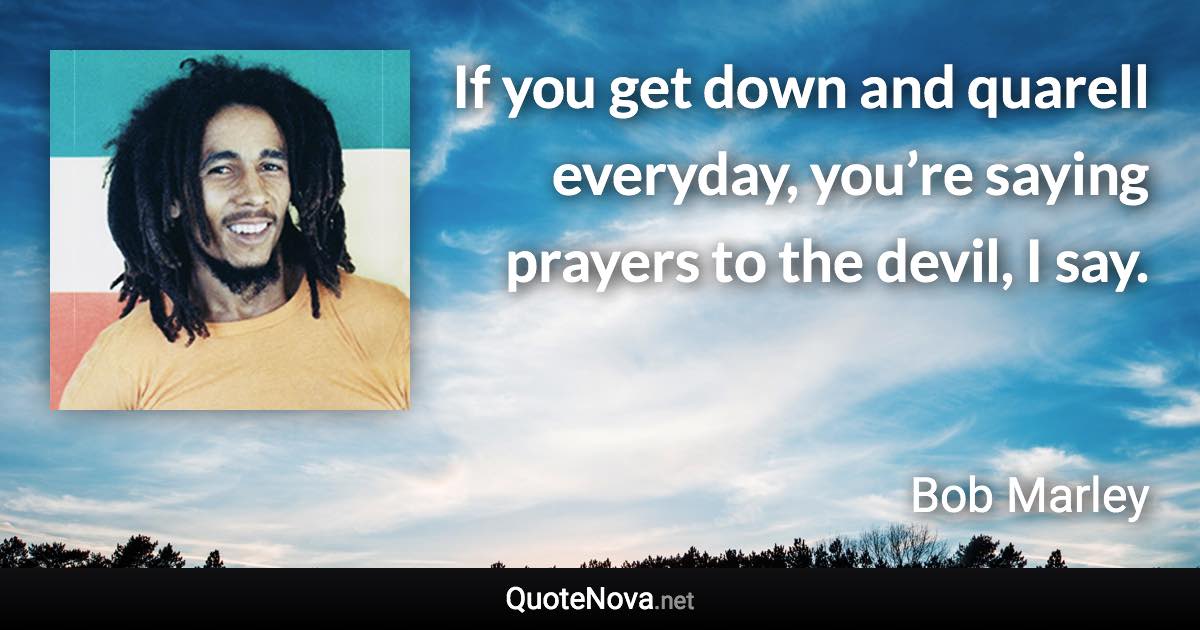 If you get down and quarell everyday, you’re saying prayers to the devil, I say. - Bob Marley quote