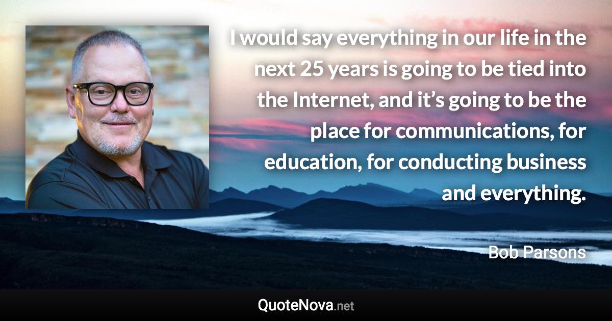 I would say everything in our life in the next 25 years is going to be tied into the Internet, and it’s going to be the place for communications, for education, for conducting business and everything. - Bob Parsons quote