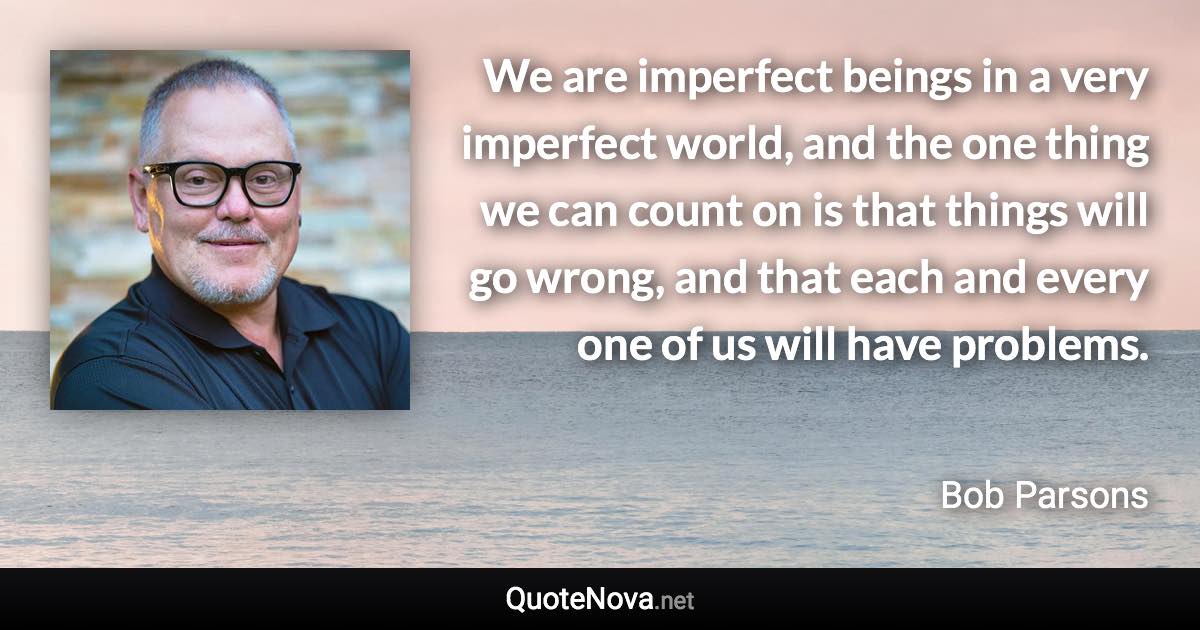 We are imperfect beings in a very imperfect world, and the one thing we can count on is that things will go wrong, and that each and every one of us will have problems. - Bob Parsons quote