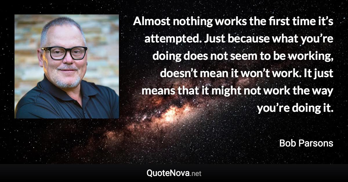 Almost nothing works the first time it’s attempted. Just because what you’re doing does not seem to be working, doesn’t mean it won’t work. It just means that it might not work the way you’re doing it. - Bob Parsons quote