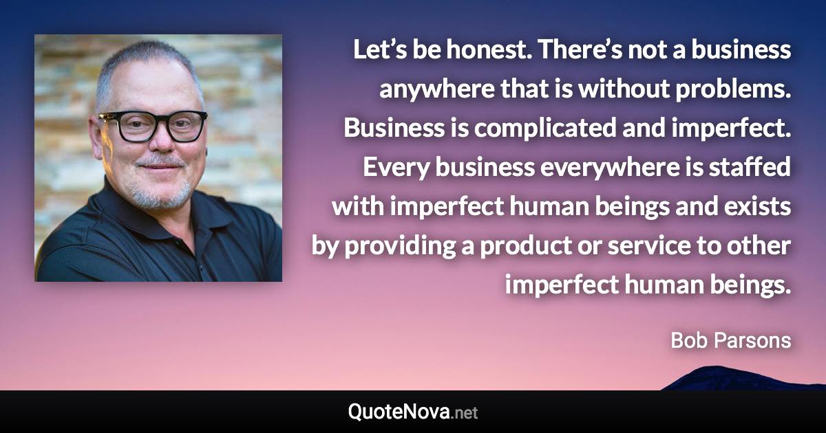 Let’s be honest. There’s not a business anywhere that is without problems. Business is complicated and imperfect. Every business everywhere is staffed with imperfect human beings and exists by providing a product or service to other imperfect human beings. - Bob Parsons quote