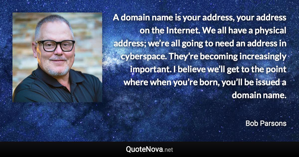 A domain name is your address, your address on the Internet. We all have a physical address; we’re all going to need an address in cyberspace. They’re becoming increasingly important. I believe we’ll get to the point where when you’re born, you’ll be issued a domain name. - Bob Parsons quote