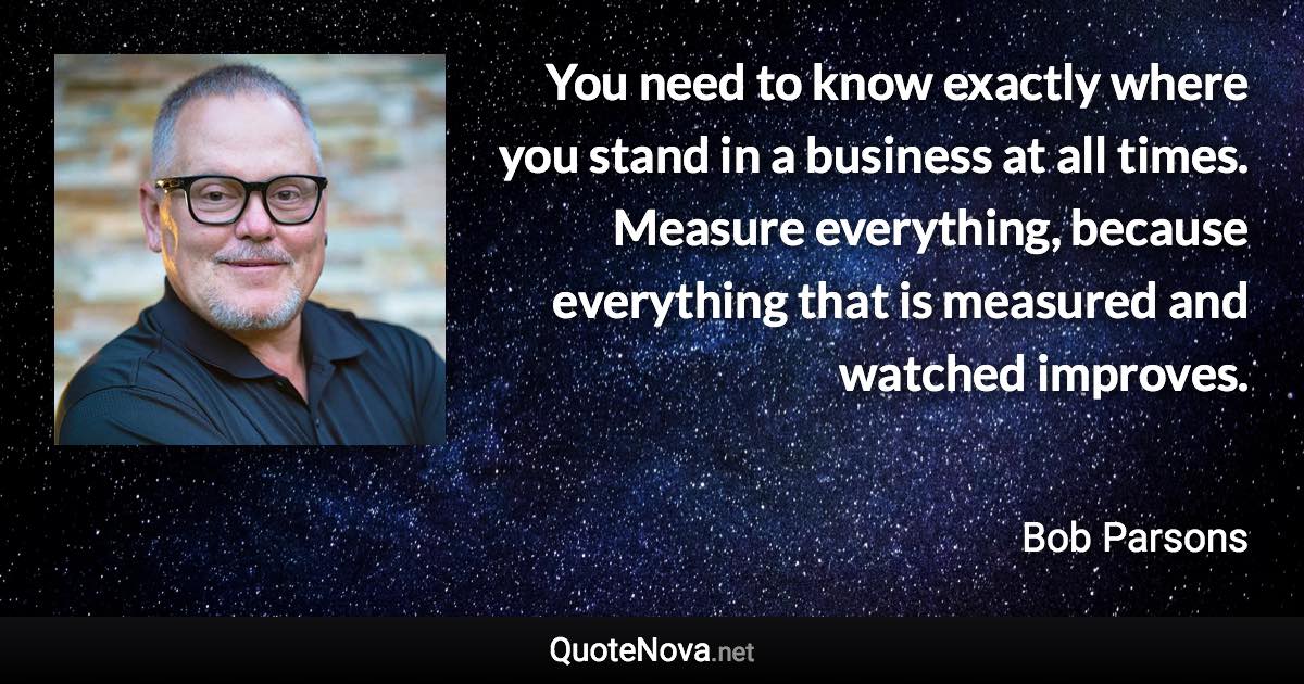You need to know exactly where you stand in a business at all times. Measure everything, because everything that is measured and watched improves. - Bob Parsons quote