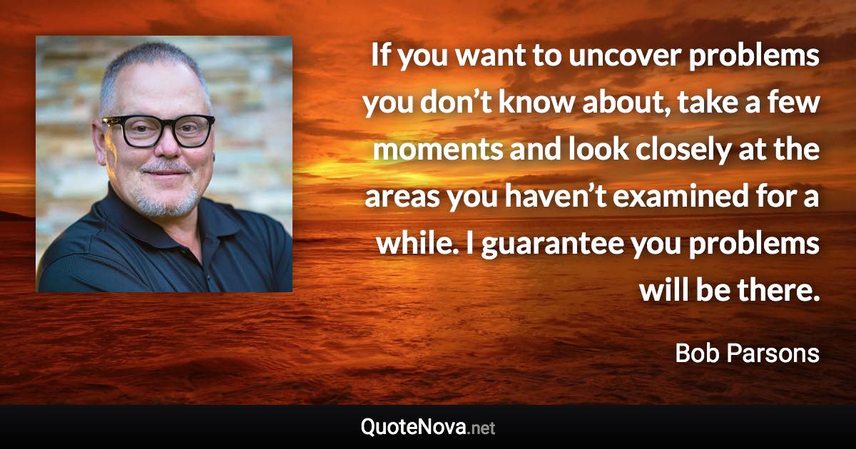 If you want to uncover problems you don’t know about, take a few moments and look closely at the areas you haven’t examined for a while. I guarantee you problems will be there. - Bob Parsons quote