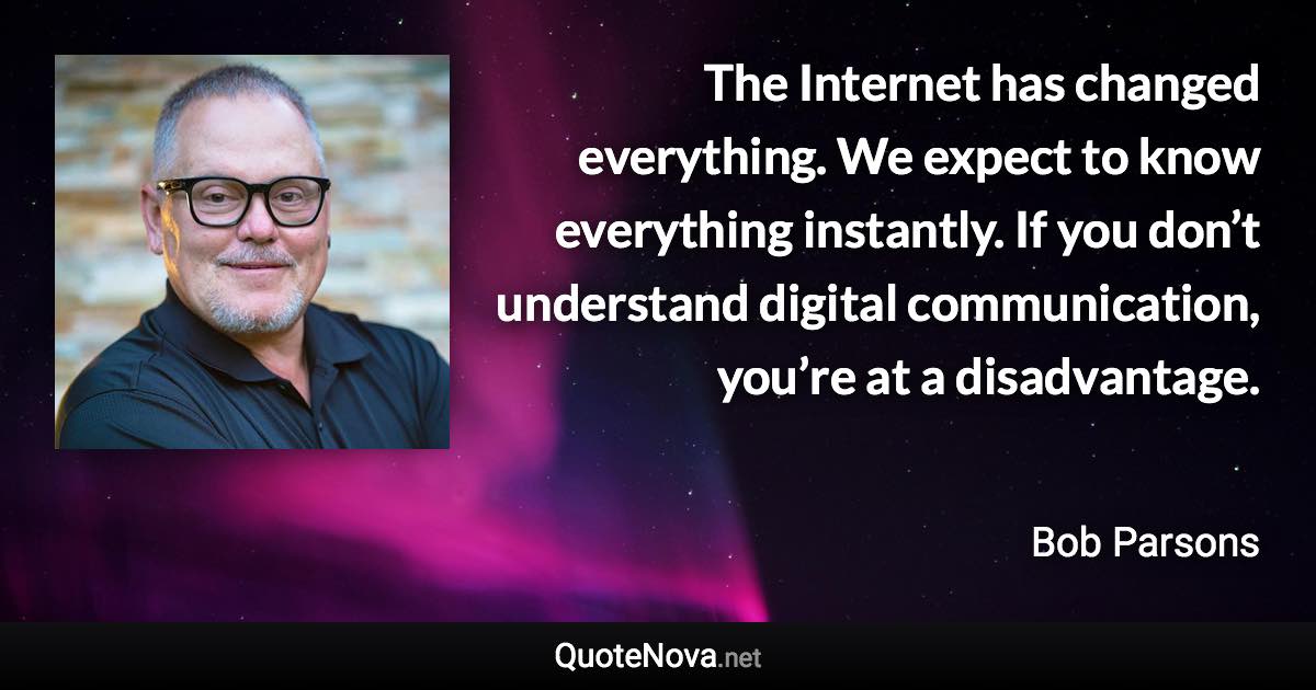 The Internet has changed everything. We expect to know everything instantly. If you don’t understand digital communication, you’re at a disadvantage. - Bob Parsons quote