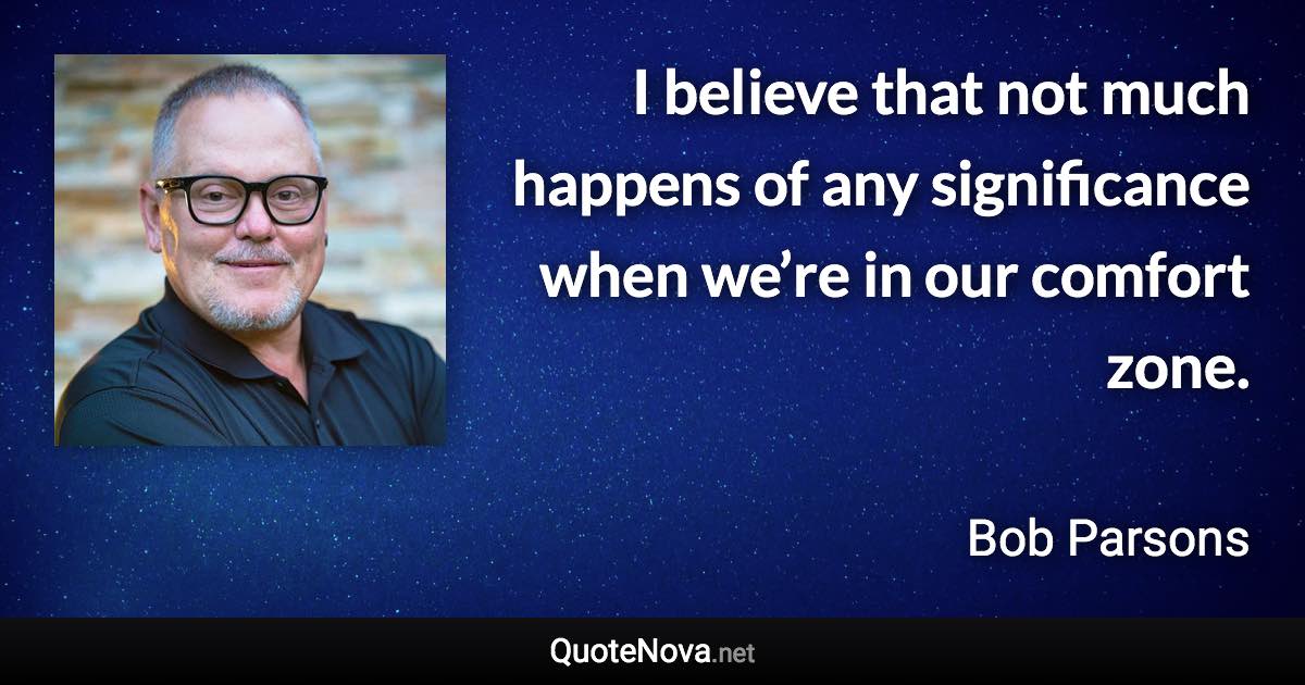 I believe that not much happens of any significance when we’re in our comfort zone. - Bob Parsons quote