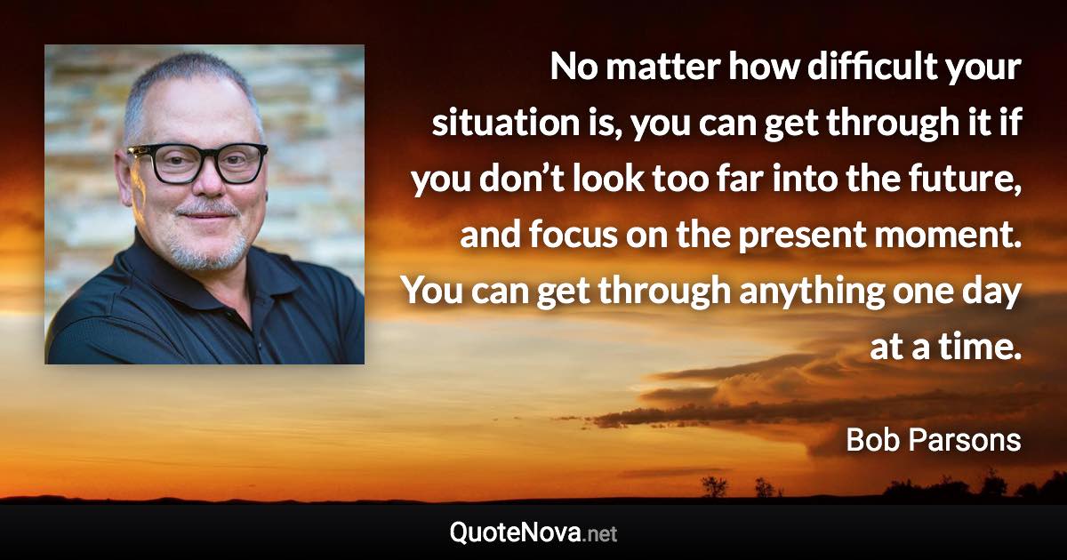 No matter how difficult your situation is, you can get through it if you don’t look too far into the future, and focus on the present moment. You can get through anything one day at a time. - Bob Parsons quote