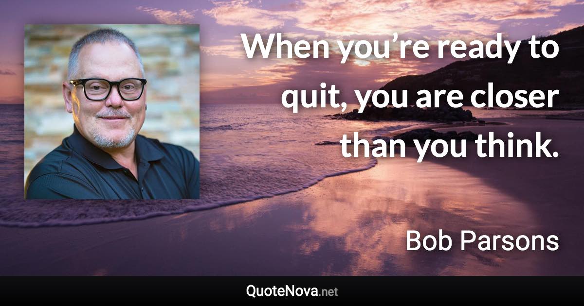 When you’re ready to quit, you are closer than you think. - Bob Parsons quote
