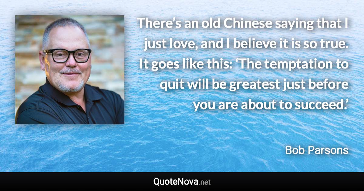 There’s an old Chinese saying that I just love, and I believe it is so true. It goes like this: ‘The temptation to quit will be greatest just before you are about to succeed.’ - Bob Parsons quote